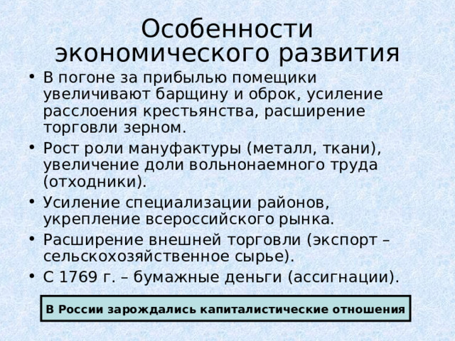 Особенности  экономического развития В погоне за прибылью помещики увеличивают барщину и оброк, усиление расслоения крестьянства, расширение торговли зерном. Рост роли мануфактуры (металл, ткани), увеличение доли вольнонаемного труда (отходники). Усиление специализации районов, укрепление всероссийского рынка. Расширение внешней торговли (экспорт – сельскохозяйственное сырье). С 1769 г. – бумажные деньги (ассигнации). В России зарождались капиталистические отношения 
