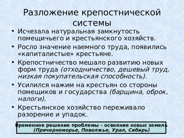 Разложение крепостнической системы Исчезала натуральная замкнутость помещичьего и крестьянского хозяйств. Росло значение наемного труда, появились «капиталистые» крестьяне. Крепостничество мешало развитию новых форм труда (отходничество, дешевый труд, низкая покупательская способность). Усилился нажим на крестьян со стороны помещиков и государства (барщина, оброк, налоги). Крестьянское хозяйство переживало разорение и упадок. Временное решение проблемы – освоение новых земель (Причерноморье, Поволжье, Урал, Сибирь) 