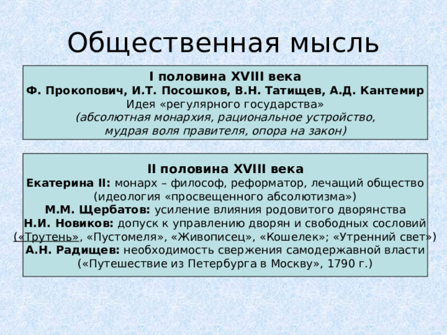 Общественная мысль I половина XVIII века Ф. Прокопович, И.Т. Посошков, В.Н. Татищев, А.Д. Кантемир Идея «регулярного государства» (абсолютная монархия, рациональное устройство, мудрая воля правителя, опора на закон) II половина XVIII века Екатерина II : монарх – философ, реформатор, лечащий общество (идеология «просвещенного абсолютизма») М.М. Щербатов: усиление влияния родовитого дворянства Н.И. Новиков: допуск к управлению дворян и свободных сословий («Трутень» , «Пустомеля», «Живописец», «Кошелек»; «Утренний свет») А.Н. Радищев: необходимость свержения самодержавной власти («Путешествие из Петербурга в Москву», 1790 г.) 