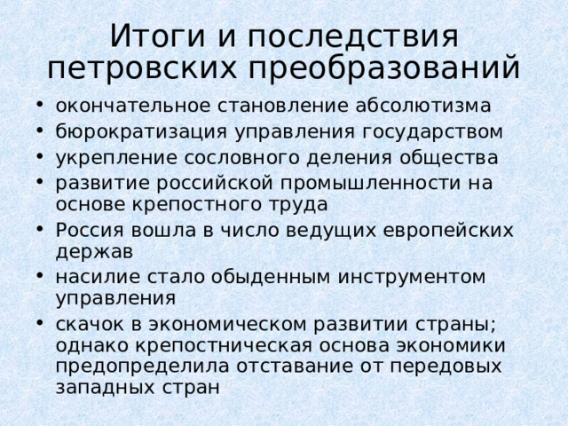 Итоги и последствия  петровских преобразований окончательное становление абсолютизма бюрократизация управления государством укрепление сословного деления общества развитие российской промышленности на основе крепостного труда Россия вошла в число ведущих европейских держав насилие стало обыденным инструментом управления скачок в экономическом развитии страны; однако крепостническая основа экономики предопределила отставание от передовых западных стран  