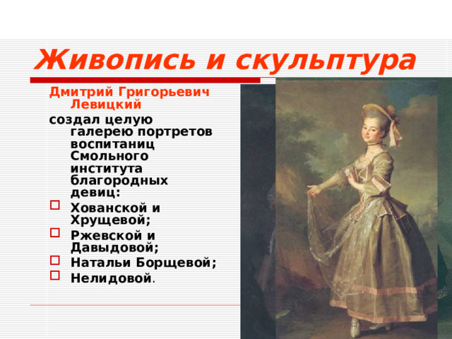 Живопись и скульптура Дмитрий Григорьевич Левицкий  создал целую галерею портретов воспитаниц Смольного института благородных девиц: Хованской и Хрущевой; Ржевской и Давыдовой; Натальи Борщевой; Нелидовой .  
