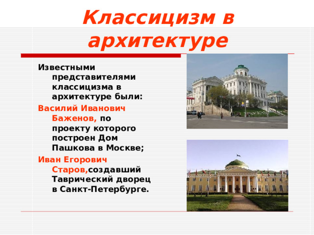 Классицизм в архитектуре Известными представителями классицизма в архитектуре были: Василий Иванович Баженов, по  проекту которого построен Дом Пашкова в Москве; Иван Егорович Старов, создавший Таврический дворец в Санкт-Петербурге. Известными представителями классицизма в архитектуре были: Василий Иванович Баженов, по  проекту которого построен Дом Пашкова в Москве; Иван Егорович Старов, создавший Таврический дворец в Санкт-Петербурге.  