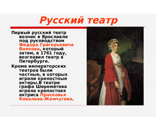 Русский театр Первый русский театр возник в Ярославле под руководством Федора Григорьевича Волкова , который затем, в 1761 году, возглавил театр в Петербурге. Кроме императорских театров были частные, в которых играли крепостные актеры.В театре графа Шереметева играла крепостная актриса Прасковья Ковалева-Жемчугова .   