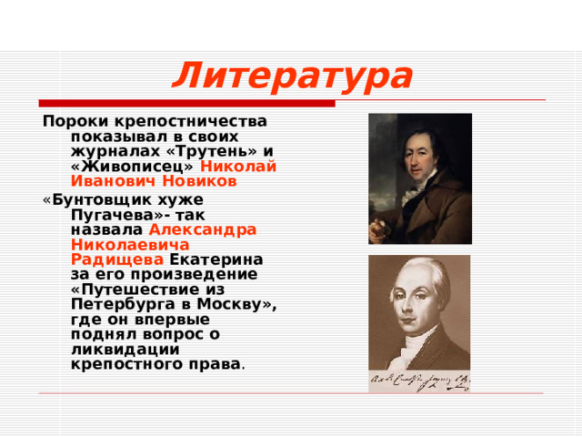 Литература Пороки крепостничества показывал в своих журналах «Трутень» и «Живописец» Николай Иванович Новиков « Бунтовщик  хуже Пугачева»- так назвала Александра Николаевича Радищева Екатерина за его произведение «Путешествие из Петербурга в Москву», где он впервые поднял вопрос о ликвидации крепостного права .  
