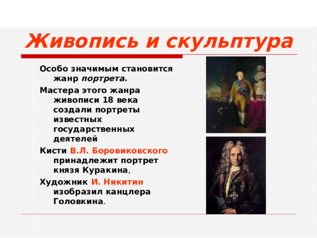 Живопись и скульптура Особо значимым становится жанр портрета. Мастера этого жанра живописи 18 века создали портреты известных государственных деятелей Кисти В.Л. Боровиковского принадлежит портрет князя Куракина , Художник И. Никитин изобразил канцлера Головкина . Особо значимым становится жанр портрета. Мастера этого жанра живописи 18 века создали портреты известных государственных деятелей Кисти В.Л. Боровиковского принадлежит портрет князя Куракина , Художник И. Никитин изобразил канцлера Головкина .  