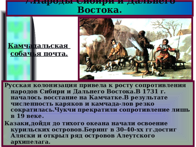 7.Народы Сибири и Дальнего Востока. Камчадальская собачья почта. Русская колонизация привела к росту сопротивления народов Сибири и Дальнего Востока.В 1731 г. началось восстание на Камчатке.В результате численность каряков и камчада-лов резко сократилась.Чукчи прекратили сопротивление лишь в 19 веке. Казаки,дойдя до тихого океана начали освоение курильских островов.Беринг в 30-40-хх гг.достиг Аляски и открыл ряд островов Алеутского архипелага. 