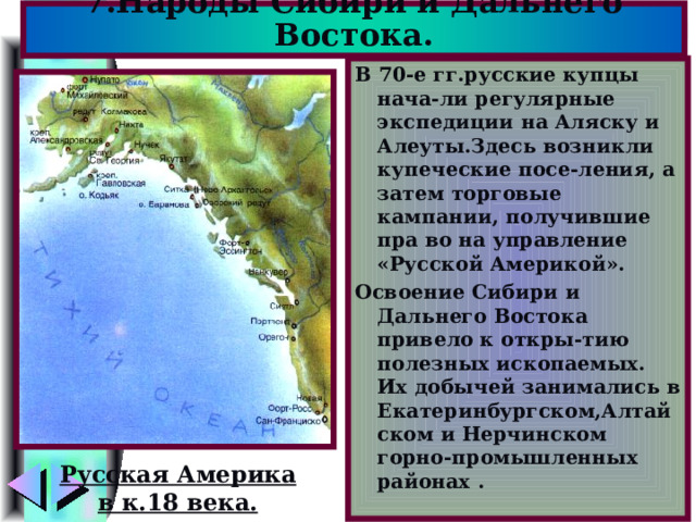 7.Народы Сибири и Дальнего Востока. В 70-е гг.русские купцы нача-ли регулярные экспедиции на Аляску и Алеуты.Здесь возникли купеческие посе-ления, а затем торговые кампании, получившие пра во на управление «Русской Америкой». Освоение Сибири и Дальнего Востока привело к откры-тию полезных ископаемых. Их добычей занимались в Екатеринбургском,Алтайском и Нерчинском горно-промышленных районах . Русская Америка в к.18 века. 