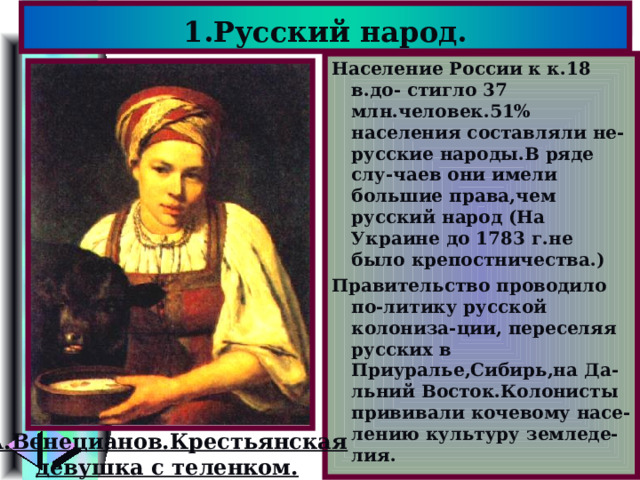 1.Русский народ. Население России к к.18 в.до- стигло 37 млн.человек.51% населения составляли не-русские народы.В ряде слу-чаев они имели большие права,чем русский народ (На Украине до 1783 г.не было крепостничества.) Правительство проводило по-литику русской колониза-ции, переселяя русских в Приуралье,Сибирь,на Да-льний Восток.Колонисты прививали кочевому насе-лению культуру земледе-лия. А.Венецианов.Крестьянская девушка с теленком. 