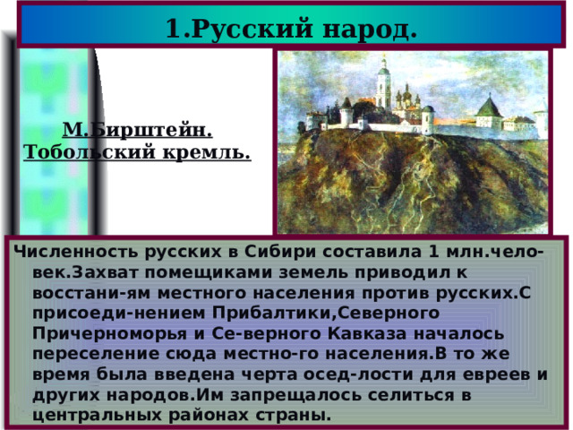 1.Русский народ. М.Бирштейн. Тобольский кремль. Численность русских в Сибири составила 1 млн.чело-век.Захват помещиками земель приводил к восстани-ям местного населения против русских.С присоеди-нением Прибалтики,Северного Причерноморья и Се-верного Кавказа началось переселение сюда местно-го населения.В то же время была введена черта осед-лости для евреев и других народов.Им запрещалось селиться в центральных районах страны. 