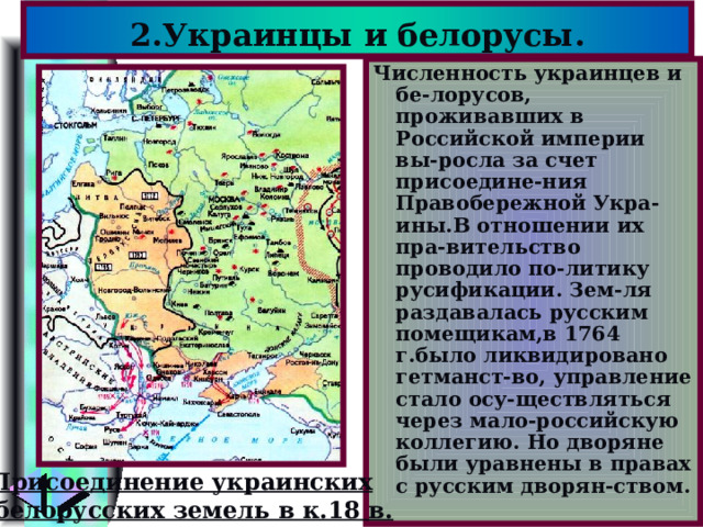 2.Украинцы и белорусы. Численность украинцев и бе-лорусов, проживавших в Российской империи вы-росла за счет присоедине-ния Правобережной Укра-ины.В отношении их пра-вительство проводило по-литику русификации. Зем-ля раздавалась русским помещикам,в 1764 г.было ликвидировано гетманст-во, управление стало осу-ществляться через мало-российскую коллегию. Но дворяне были уравнены в правах с русским дворян-ством. Присоединение украинских и белорусских земель в к.18 в. 