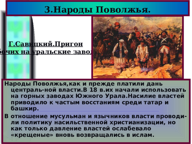 3.Народы Поволжья. Г.Савицкий.Пригон рабочих на уральские заводы. Народы Поволжья,как и прежде платили дань централь-ной власти.В 18 в.их начали использовать на горных заводах Южного Урала.Насилие властей приводило к частым восстаниям среди татар и башкир. В отношение мусульман и язычников власти проводи-ли политику насильственной христианизации, но как только давление властей ослабевало «крещеные» вновь возвращались в ислам. 