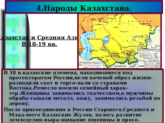 4.Народы Казахстана. Казахстан и Средняя Азия В 18-19 вв. В 18 в.казахские племена, находившиеся под протекторатом России,вели кочевой образ жизни-разводили скот и торго-вали со странами Востока.Ремесло носило семейный харак-тер.Женщины занимались ткачеством,а мужчины обраба-тывали металл, кожу, занимались резьбой по дереву. После присоединения к России Старшего,Среднего и Млад-шего Казахских Жузов, налось развитие земледелия-выра-щивание пшеницы и просо. 