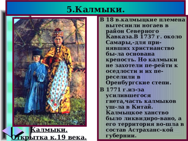 5.Калмыки. В 18 в.калмыцкие племена вытеснили ногаев в район Северного Кавказа.В 1737 г. около Самары,-для при-нявших христианство бы-ла основана крепость. Но калмыки не захотели пе-рейти к оседлости и их пе-реселили в Оренбургские степи. В 1771 г.из-за усилившегося гнета,часть калмыков уш-ла в Китай. Калмыцкое ханство было ликвидиро-вано, а его территория во-шла в состав Астраханс-кой губернии. Калмыки. Открытка к.19 века. 