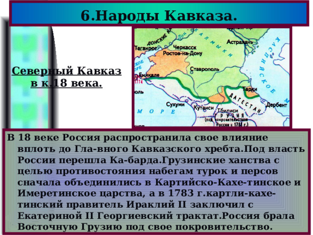 6.Народы Кавказа. Северный Кавказ в к.18 века. В 18 веке Россия распространила свое влияние вплоть до Гла-вного Кавказского хребта.Под власть России перешла Ка-барда.Грузинские ханства с целью противостояния набегам турок и персов сначала объединились в Картийско-Кахе-тинское и Имеретинское царства, а в 1783 г.картли-кахе-тинский правитель Ираклий II заключил с Екатериной II Георгиевский трактат.Россия брала Восточную Грузию под свое покровительство. 