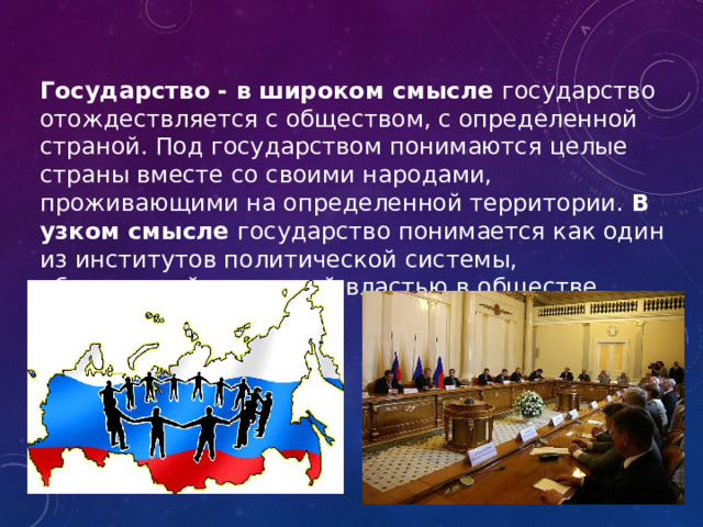 Государство - в широком смысле государство отождествляется с обществом, с определенной страной. Под государством понимаются целые страны вместе со своими народами, проживающими на определенной территории. В узком смысле государство понимается как один из институтов политической системы, обладающий верховной властью в обществе. 