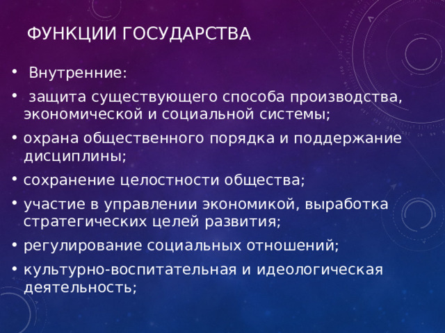 Функции государства  Внутренние:  защита существующего способа производства, экономической и социальной системы; охрана общественного порядка и поддержание дисциплины; сохранение целостности общества; участие в управлении экономикой, выработка стратегических целей развития; регулирование социальных отношений; культурно-воспитательная и идеологическая деятельность; 
