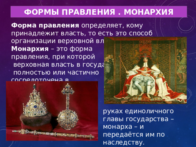 ФОРМЫ ПРАВЛЕНИЯ . МОНАРХИЯ Форма правления определяет, кому принадлежит власть, то есть это способ организации верховной власти. Монархия – это форма правления, при которой  верховная власть в государстве  полностью или частично сосредоточена в руках единоличного главы государства – монарха – и передаётся им по наследству. 