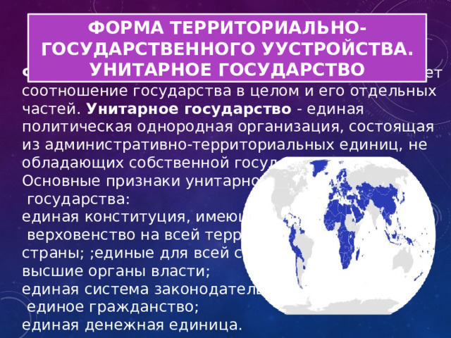 ФОРМА ТЕРРИТОРИАЛЬНО-ГОСУДАРСТВЕННОГО УУСТРОЙСТВА. УНИТАРНОЕ ГОСУДАРСТВО   Форма государственного устройства определяет соотношение государства в целом и его отдельных частей .   У нитарное государство - единая политическая однородная организация, состоящая из административно-территориальных единиц, не обладающих собственной государственностью. Основные признаки унитарного  государства: единая конституция, имеющая  верховенство на всей территории страны; ;единые для всей страны высшие органы власти; единая система законодательства;  единое гражданство; единая денежная единица.  