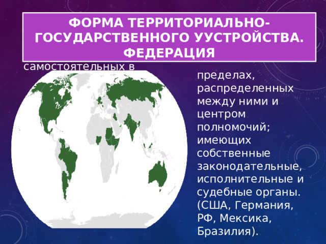 ФОРМА ТЕРРИТОРИАЛЬНО-ГОСУДАРСТВЕННОГО УУСТРОЙСТВА. ФЕДЕРАЦИЯ Федерация - устойчивый союз государств, самостоятельных в пределах, распределенных между ними и центром полномочий; имеющих собственные законодательные, исполнительные и судебные органы. (США, Германия, РФ, Мексика, Бразилия). 