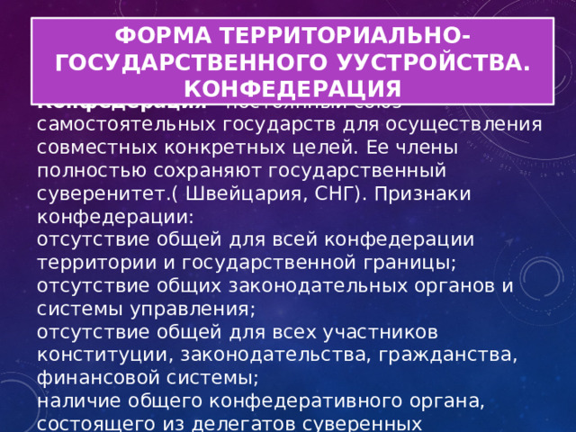 ФОРМА ТЕРРИТОРИАЛЬНО-ГОСУДАРСТВЕННОГО УУСТРОЙСТВА. КОНФЕДЕРАЦИЯ Конфедерация - постоянный союз самостоятельных государств для осуществления совместных конкретных целей. Ее члены полностью сохраняют государственный суверенитет.( Швейцария, СНГ). Признаки конфедерации: отсутствие общей для всей конфедерации территории и государственной границы; отсутствие общих законодательных органов и системы управления; отсутствие общей для всех участников конституции, законодательства, гражданства, финансовой системы; наличие общего конфедеративного органа, состоящего из делегатов суверенных государств; наличие права выхода из состава конфедерации. 