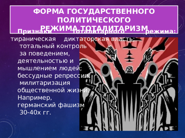 ФОРМА ГОСУДАРСТВЕННОГО ПОЛИТИЧЕСКОГО РЕЖИМА.ТОТАЛИТАРИЗМ Признаки тоталитарного режима: тираническая диктаторская власть;  тотальный контроль  за поведением, деятельностью и мышлением людей; бессудные репрессии,  милитаризация общественной жизни. Например, германский фашизм  30-40х гг. 