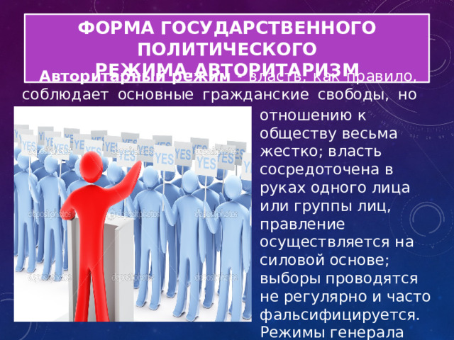 ФОРМА ГОСУДАРСТВЕННОГО ПОЛИТИЧЕСКОГО РЕЖИМА.АВТОРИТАРИЗМ Авторитарный режим - власть, как правило, соблюдает основные гражданские свободы, но ведет себя по отношению отношению к обществу весьма жестко; власть сосредоточена в руках одного лица или группы лиц, правление осуществляется на силовой основе; выборы проводятся не регулярно и часто фальсифицируется. Режимы генерала Пиночета, СССР периода Л.И. Брежнева 