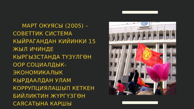  МАРТ ОКУЯСЫ (2005) – СОВЕТТИК СИСТЕМА КЫЙРАГАНДАН КИЙИНКИ 15 ЖЫЛ ИЧИНДЕ КЫРГЫЗСТАНДА ТҮЗҮЛГӨН ООР СОЦИАЛДЫК-ЭКОНОМИКАЛЫК КЫРДААЛДАН УЛАМ КОРРУПЦИЯЛАШЫП КЕТКЕН БИЙЛИКТИН ЖҮРГҮЗГӨН САЯСАТЫНА КАРШЫ БАГЫТТАЛГАН ЖАЛПЫ ЭЛДИК КЫЙМЫЛ. 