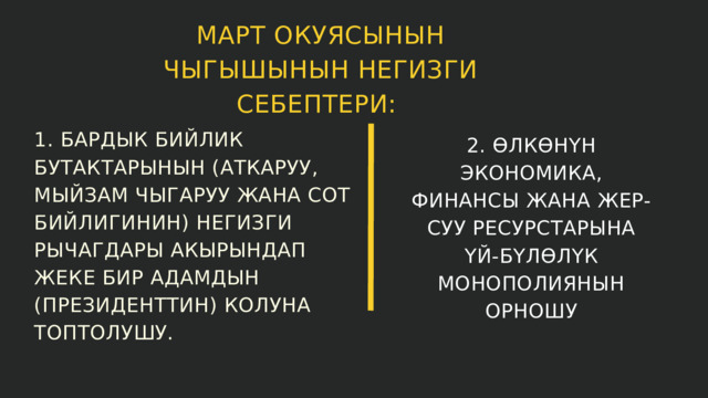 МАРТ ОКУЯСЫНЫН ЧЫГЫШЫНЫН НЕГИЗГИ СЕБЕПТЕРИ: 1. БАРДЫК БИЙЛИК БУТАКТАРЫНЫН (АТКАРУУ, МЫЙЗАМ ЧЫГАРУУ ЖАНА СОТ БИЙЛИГИНИН) НЕГИЗГИ РЫЧАГДАРЫ АКЫРЫНДАП ЖЕКЕ БИР АДАМДЫН (ПРЕЗИДЕНТТИН) КОЛУНА ТОПТОЛУШУ. 2. ӨЛКӨНҮН ЭКОНОМИКА, ФИНАНСЫ ЖАНА ЖЕР-СУУ РЕСУРСТАРЫНА ҮЙ-БҮЛӨЛҮК МОНОПОЛИЯНЫН ОРНОШУ 
