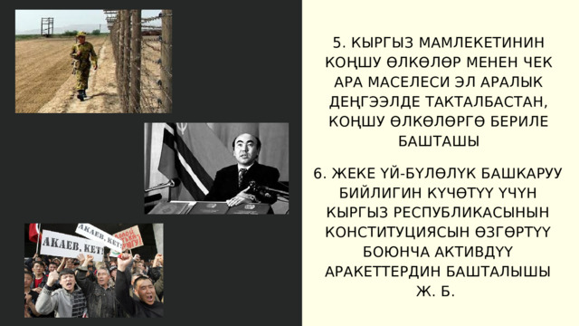 5. КЫРГЫЗ МАМЛЕКЕТИНИН КОҢШУ ӨЛКӨЛӨР МЕНЕН ЧЕК АРА МАСЕЛЕСИ ЭЛ АРАЛЫК ДЕҢГЭЭЛДЕ ТАКТАЛБАСТАН, КОҢШУ ӨЛКӨЛӨРГӨ БЕРИЛЕ БАШТАШЫ 6. ЖЕКЕ ҮЙ-БҮЛӨЛҮК БАШКАРУУ БИЙЛИГИН КҮЧӨТҮҮ ҮЧҮН КЫРГЫЗ РЕСПУБЛИКАСЫНЫН КОНСТИТУЦИЯСЫН ӨЗГӨРТҮҮ БОЮНЧА АКТИВДҮҮ АРАКЕТТЕРДИН БАШТАЛЫШЫ Ж. Б. 
