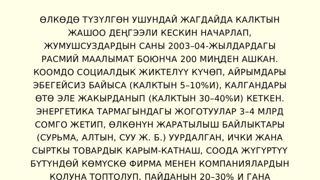 ӨЛКӨДӨ ТҮЗҮЛГӨН УШУНДАЙ ЖАГДАЙДА КАЛКТЫН ЖАШОО ДЕҢГЭЭЛИ КЕСКИН НАЧАРЛАП, ЖУМУШСУЗДАРДЫН САНЫ 2003–04-ЖЫЛДАРДАГЫ РАСМИЙ МААЛЫМАТ БОЮНЧА 200 МИҢДЕН АШКАН. КООМДО СОЦИАЛДЫК ЖИКТЕЛҮҮ КҮЧӨП, АЙРЫМДАРЫ ЭБЕГЕЙСИЗ БАЙЫСА (КАЛКТЫН 5–10%И), КАЛГАНДАРЫ ӨТӨ ЭЛЕ ЖАКЫРДАНЫП (КАЛКТЫН 30–40%И) КЕТКЕН. ЭНЕРГЕТИКА ТАРМАГЫНДАГЫ ЖОГОТУУЛАР 3–4 МЛРД СОМГО ЖЕТИП, ӨЛКӨНҮН ЖАРАТЫЛЫШ БАЙЛЫКТАРЫ (СУРЬМА, АЛТЫН, СУУ Ж. Б.) УУРДАЛГАН, ИЧКИ ЖАНА СЫРТКЫ ТОВАРДЫК КАРЫМ-КАТНАШ, СООДА ЖҮГҮРТҮҮ БҮТҮНДӨЙ КӨМҮСКӨ ФИРМА МЕНЕН КОМПАНИЯЛАРДЫН КОЛУНА ТОПТОЛУП, ПАЙДАНЫН 20–30%  И ГАНА МАМЛЕКЕТТИК БЮДЖЕТКЕ ТҮШҮП ТУРГАН. 