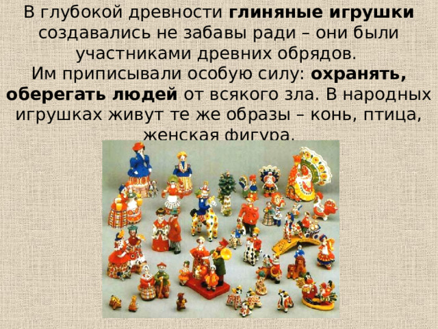 В глубокой древности глиняные игрушки создавались не забавы ради – они были участниками древних обрядов.  Им приписывали особую силу: охранять, оберегать людей от всякого зла. В народных игрушках живут те же образы – конь, птица, женская фигура. 