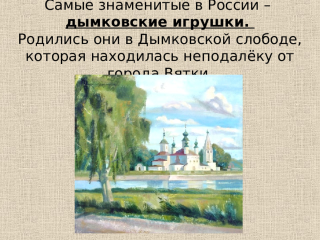 Самые знаменитые в России –  дымковские игрушки.  Родились они в Дымковской слободе, которая находилась неподалёку от города Вятки. 