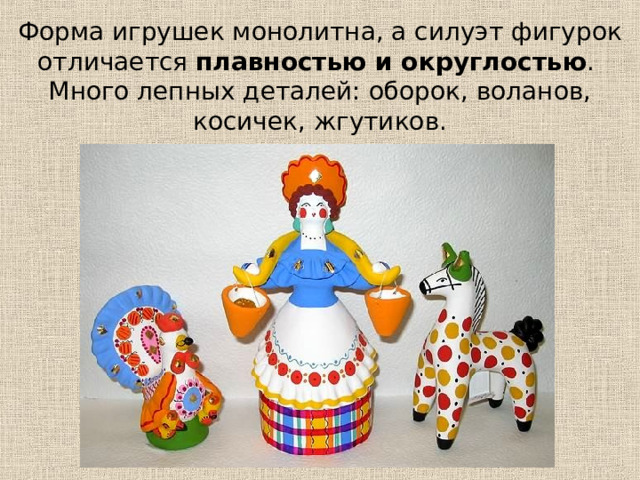 Форма игрушек монолитна, а силуэт фигурок отличается плавностью и округлостью .  Много лепных деталей: оборок, воланов, косичек, жгутиков. 