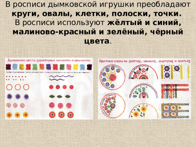 В росписи дымковской игрушки преобладают круги, овалы, клетки, полоски, точки.   В росписи используют жёлтый и синий, малиново-красный и зелёный, чёрный цвета . 