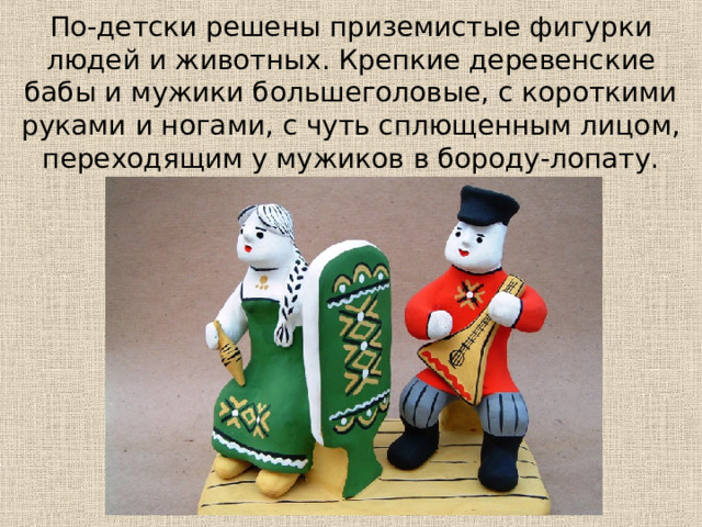 По-детски решены приземистые фигурки людей и животных. Крепкие деревенские бабы и мужики большеголовые, с короткими руками и ногами, с чуть сплющенным лицом, переходящим у мужиков в бороду-лопату. 