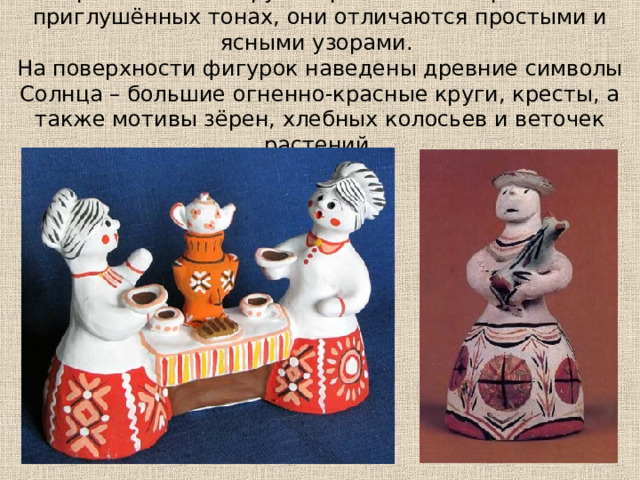 Каргопольские игрушки расписаны в ярких или приглушённых тонах, они отличаются простыми и ясными узорами.  На поверхности фигурок наведены древние символы Солнца – большие огненно-красные круги, кресты, а также мотивы зёрен, хлебных колосьев и веточек растений. 