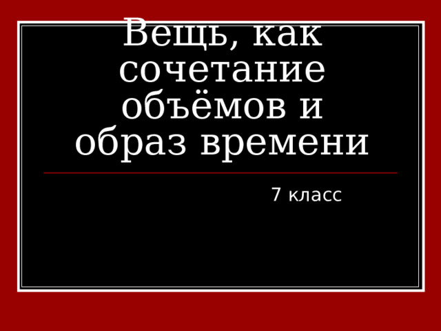 Вещь, как сочетание объёмов и образ времени 7 класс 
