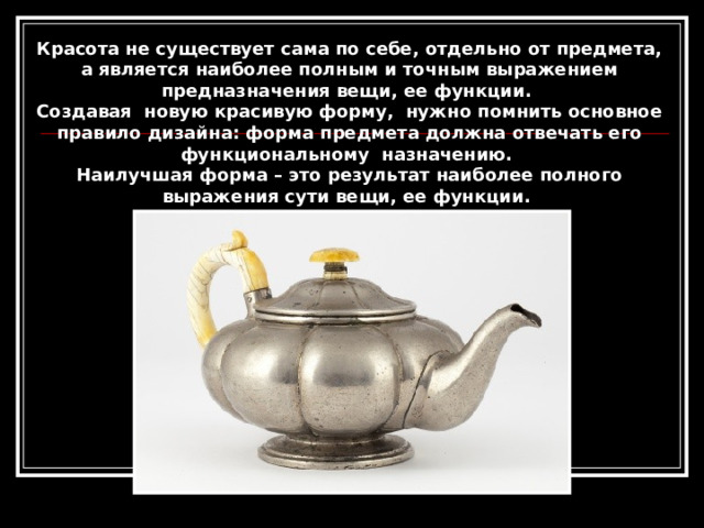 Красота не существует сама по себе, отдельно от предмета, а является наиболее полным и точным выражением предназначения вещи, ее функции. Создавая новую красивую форму, нужно помнить основное правило дизайна: форма предмета должна отвечать его функциональному назначению. Наилучшая форма – это результат наиболее полного выражения сути вещи, ее функции. 