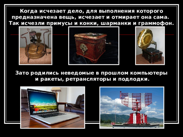 Когда исчезает дело, для выполнения которого предназначена вещь, исчезает и отмирает она сама. Так исчезли примусы и конки, шарманки и граммофон. Зато родились неведомые в прошлом компьютеры  и ракеты, ретрансляторы и подлодки. 