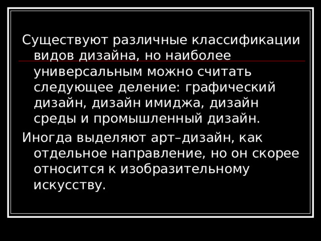 Существуют различные классификации видов дизайна, но наиболее универсальным можно считать следующее деление: графический дизайн, дизайн имиджа, дизайн среды и промышленный дизайн. Иногда выделяют арт–дизайн, как отдельное направление, но он скорее относится к изобразительному искусству. 