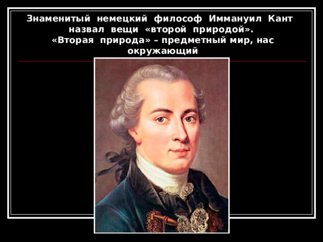 Знаменитый немецкий философ Иммануил Кант  назвал вещи «второй природой».  «Вторая природа» – предметный мир, нас окружающий 