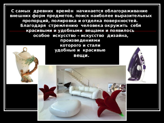 С самых древних времён начинается облагораживание внешних форм предметов, поиск наиболее выразительных пропорций, полировка и отделка поверхностей. Благодаря стремлению человека окружить себя красивыми и удобными вещами и появилось особое искусство – искусство дизайна, произведениями которого и стали удобные и красивые вещи. 