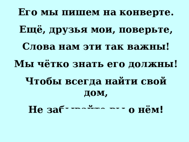 Его мы пишем на конверте. Ещё, друзья мои, поверьте, Слова нам эти так важны! Мы чётко знать его должны! Чтобы всегда найти свой дом, Не забывайте вы о нём ! АДР…С 