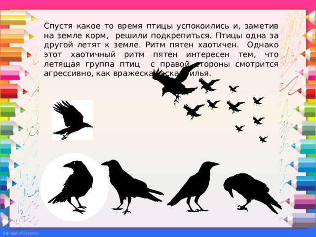 Спустя какое то время птицы успокоились и, заметив на земле корм, решили подкрепиться. Птицы одна за другой летят к земле. Ритм пятен хаотичен. Однако этот хаотичный ритм пятен интересен тем, что летящая группа птиц с правой стороны смотрится агрессивно, как вражеская эскадрилья. 