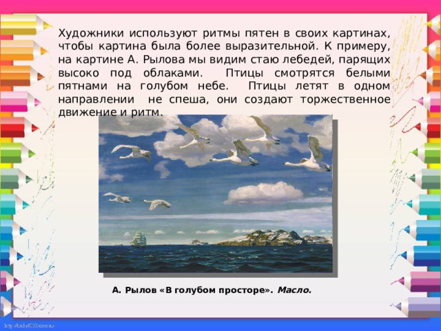 Художники используют ритмы пятен в своих картинах, чтобы картина была более выразительной. К примеру, на картине А. Рылова мы видим стаю лебедей, парящих высоко под облаками. Птицы смотрятся белыми пятнами на голубом небе. Птицы летят в одном направлении не спеша, они создают торжественное движение и ритм.     А. Рылов «В голубом просторе». Масло. 