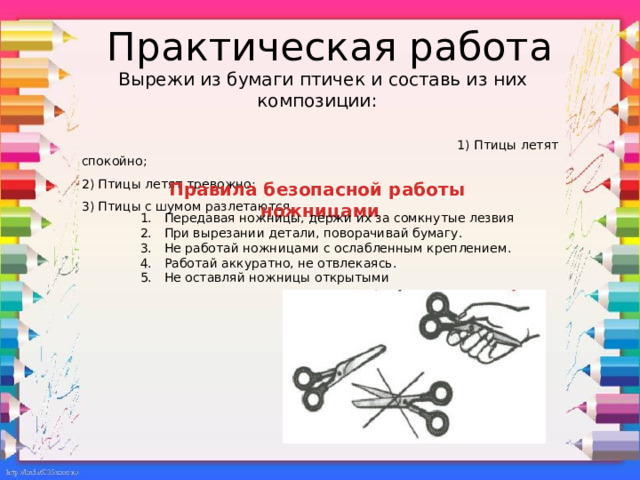 Практическая работа: вырежи из бумаги птичек и составь из них композиции : 1) Птицы летят спокойно; 2) Птицы летят тревожно; 3) Птицы с шумом разлетаются. Практическая работа  Вырежи из бумаги птичек и составь из них композиции:  1) Птицы летят спокойно; 2) Птицы летят тревожно; 3) Птицы с шумом разлетаются. Правила безопасной работы ножницами  Передавая ножницы, держи их за сомкнутые лезвия При вырезании детали, поворачивай бумагу. Не работай ножницами с ослабленным креплением. Работай аккуратно, не отвлекаясь. Не оставляй ножницы открытыми 