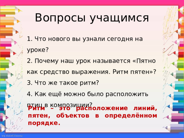 Вопросы учащимся 1. Что нового вы узнали сегодня на уроке? 2. Почему наш урок называется «Пятно как средство выражения. Ритм пятен»? 3. Что же такое ритм? 4. Как ещё можно было расположить птиц в композиции? Ритм – это расположение линий, пятен, объектов в определённом порядке.   
