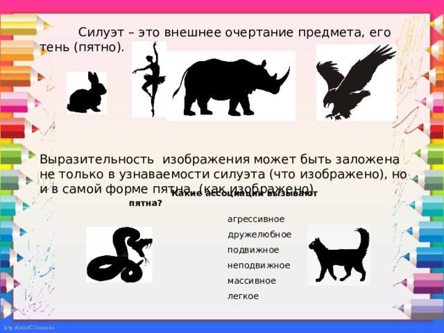  Силуэт – это внешнее очертание предмета, его тень (пятно).   Выразительность изображения может быть заложена не только в узнаваемости силуэта (что изображено), но и в самой форме пятна (как изображено)  Какие ассоциации вызывают пятна?  агрессивное  дружелюбное  подвижное  неподвижное  массивное  легкое  