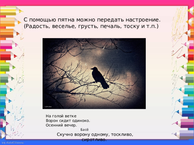С помощью пятна можно передать настроение. (Радость, веселье, грусть, печаль, тоску и т.п.) На голой ветке Ворон сидит одиноко. Осенний вечер.  Басё Скучно ворону одному, тоскливо, сиротливо. 