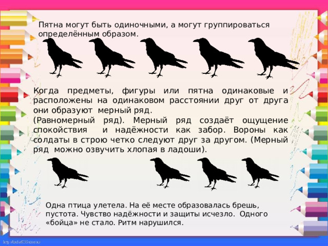 Пятна могут быть одиночными, а могут группироваться определённым образом.   Когда предметы, фигуры или пятна одинаковые и расположены на одинаковом расстоянии друг от друга они образуют мерный ряд. (Равномерный ряд). Мерный ряд создаёт ощущение спокойствия и надёжности как забор. Вороны как солдаты в строю четко следуют друг за другом. (Мерный ряд можно озвучить хлопая в ладоши). Одна птица улетела. На её месте образовалась брешь, пустота. Чувство надёжности и защиты исчезло. Одного «бойца» не стало. Ритм нарушился. 